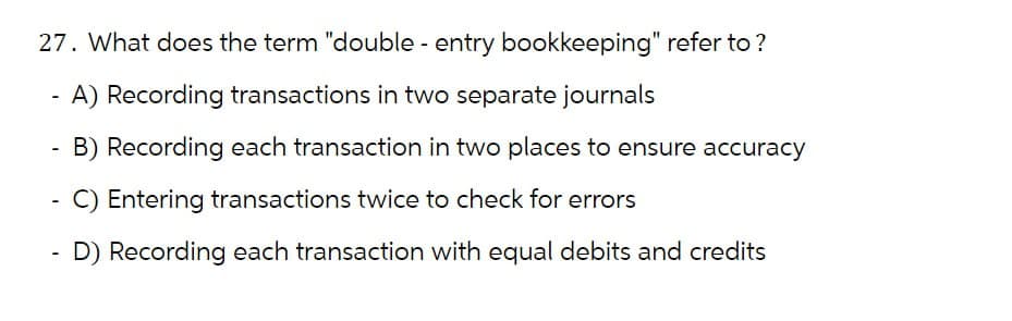 27. What does the term "double - entry bookkeeping" refer to ?
-
-
-
-
A) Recording transactions in two separate journals
B) Recording each transaction in two places to ensure accuracy
C) Entering transactions twice to check for errors
D) Recording each transaction with equal debits and credits