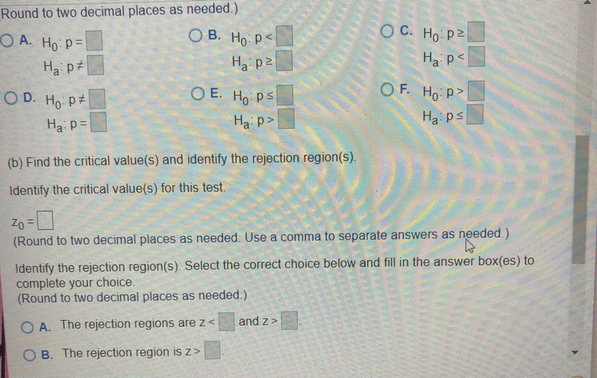 Round to two decimal places as needed.)
ОВ. Но ре
O C. Ho p2
О А. Но Р-
Ha pt
Ha p2
Ha p<
O D. Ho p
O E. Ho ps
OF. Ho p>
Ha p=
Ha p>
Ha ps
(b) Find the critical value(s) and identify the rejection region(s).
Identify the critical value(s) for this test.
Zo =
(Round to two decimal places as needed. Use a comma to separate answers as needed.)
Identify the rejection region(s). Select the correct choice below and fill in the answer box(es) to
complete your choice.
(Round to two decimal places as needed.)
A. The rejection regions are z<
and z>
B. The rejection region is z >
