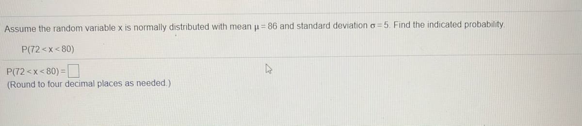 Assume the random variable x is normally distributed with mean u = 86 and standard deviation o =5. Find the indicated probability.
P(72<x<80)
P(72<x<80)=
(Round to four decimal places as needed.)
