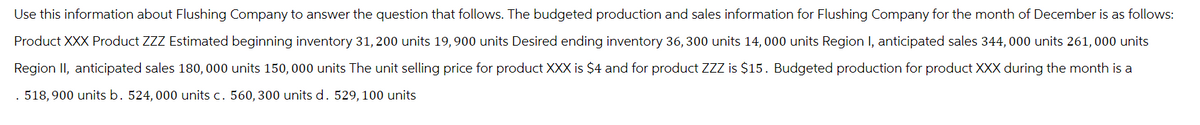 Use this information about Flushing Company to answer the question that follows. The budgeted production and sales information for Flushing Company for the month of December is as follows:
Product XXX Product ZZZ Estimated beginning inventory 31, 200 units 19,900 units Desired ending inventory 36, 300 units 14, 000 units Region I, anticipated sales 344,000 units 261,000 units
Region II, anticipated sales 180,000 units 150, 000 units The unit selling price for product XXX is $4 and for product ZZZ is $15. Budgeted production for product XXX during the month is a
518,900 units b. 524, 000 units c. 560, 300 units d. 529, 100 units