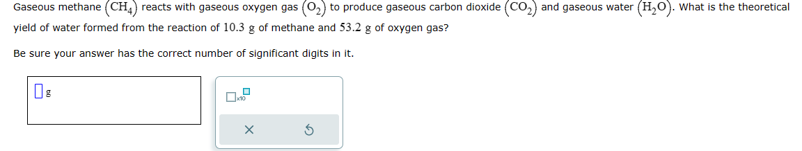 Gaseous methane (CH4) reacts with gaseous oxygen gas (0₂) to produce gaseous carbon dioxide (CO₂) and gaseous water (H₂O). What is the theoretical
yield of water formed from the reaction of 10.3 g of methane and 53.2 g of oxygen gas?
Be sure your answer has the correct number of significant digits in it.
X
S