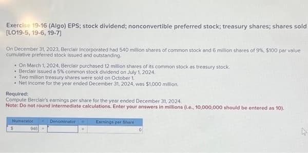 Exercise 19-16 (Algo) EPS; stock dividend; nonconvertible preferred stock; treasury shares; shares sold
[LO19-5, 19-6, 19-7]
On December 31, 2023, Berclair Incorporated had 540 million shares of common stock and 6 million shares of 9%, $100 par value
cumulative preferred stock issued and outstanding.
. On March 1, 2024, Berclair purchased 12 million shares of its common stock as treasury stock.
• Berclair issued a 5% common stock dividend on July 1, 2024.
•. Two million treasury shares were sold on October 1.
• Net Income for the year ended December 31, 2024, was $1,000 million.
Required:
Compute Berclair's earnings per share for the year ended December 31, 2024.
Note: Do not round Intermediate calculations. Enter your answers in millions (i.e., 10,000,000 should be entered as 10).
$
Numerator
946+
Denominator
=
Earnings per Share
10