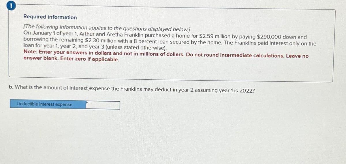 Required information
[The following information applies to the questions displayed below.]
On January 1 of year 1, Arthur and Aretha Franklin purchased a home for $2.59 million by paying $290,000 down and
borrowing the remaining $2.30 million with a 8 percent loan secured by the home. The Franklins paid interest only on the
loan for year 1, year 2, and year 3 (unless stated otherwise).
Note: Enter your answers in dollars and not in millions of dollars. Do not round intermediate calculations. Leave no
answer blank. Enter zero if applicable.
b. What is the amount of interest expense the Franklins may deduct in year 2 assuming year 1 is 2022?
Deductible interest expense