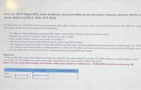 Exercise 19-17 (Algo) EPS; stock dividend; nonconvertible preferred stock; treasury shares; shares se
stock options [LO19-5, 19-6, 19-7, 19-8)
On December 31, 2023, Berciair Incorporated had 360 million shares of common stock and 3 million shares of 9%, $100 par value
cumulative preferred stock issued and outstanding
On March 1, 2024, Berclair purchased 88 million shares of its common stock as treasury stock.
Berclair issued a 5% common stock dividend on July 1, 2024.
* Four million treasury shares were sold on October 1
.Net income for the year ended December 31, 2024, was $550 million
Also outstanding at December 31 were 30 million incentive stock options granted to key executives on September 13, 2019.
• The options were exercisable as of September 13, 2023, for 30 million common shares at an exercise price of $56 per share
. During 2024, the market price of the common shares averaged $70 per share.
Required:
Compute Berclair's basic and diluted earnings per share for the year ended December 31, 2024. (Shares for stock options and
conversion of convertible securities have been adjusted for any stock split or stock dividend.)
Note: Do not round intermediate calculations. Enter your answers in millions (.e., 10,000,000 should be entered as 10).
Basic
Diluted
Numrator
Denominator . Earnings par Share