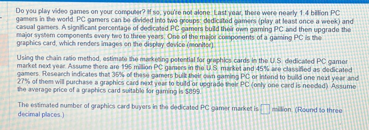 Do you play video games on your computer? If so, you're not alone. Last year, there were nearly 1.4 billion PC
gamers in the world. PC gamers can be divided into two groups: dedicated gamers (play at least once a week) and
casual gamers. A significant percentage of dedicated PC gamers build their own gaming PC and then upgrade the
major system components every two to three years. One of the major components of a gaming PC is the
graphics card, which renders images on the display device (monitor).
Using the chain ratio method, estimate the marketing potential for graphics cards in the U.S. dedicated PC gamer
market next year. Assume there are 196 million PC gamers in the U.S. market and 45% are classified as dedicated
gamers. Research indicates that 36% of these gamers built their own gaming PC or intend to build one next year and
27% of them will purchase a graphics card next year to build or upgrade their PC (only one card is needed). Assume
the average price of a graphics card suitable for gaming is $899.
The estimated number of graphics card buyers in the dedicated PC gamer market is million. (Round to three
decimal places.)