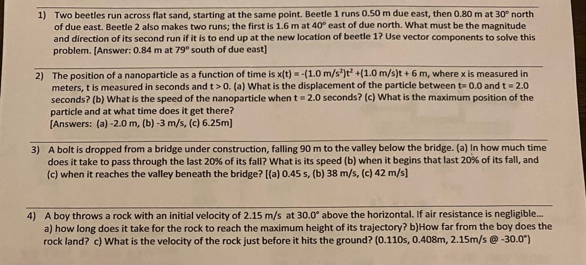 1) Two beetles run across flat sand, starting at the same point. Beetle 1 runs 0.50 m due east, then 0.80 m at 30° north
of due east. Beetle 2 also makes two runs; the first is 1.6 m at 40° east of due north. What must be the magnitude
and direction of its second run if it is to end up at the new location of beetle 1? Use vector components to solve this
problem. [Answer: 0.84 m at 79° south of due east)
2) The position of a nanoparticle as a function of time is x(t) = -(1.0 m/s²)t² +(1.0 m/s)t + 6 m, where x is measured in
meters, t is measured in seconds and t>0. (a) What is the displacement of the particle between t= 0.0 and t = 2.0
seconds? (b) What is the speed of the nanoparticle when t = 2.0 seconds? (c) What is the maximum position of the
particle and at what time does it get there?
[Answers: (a) -2.0 m, (b) -3 m/s, (c) 6.25m]
3) A bolt is dropped from a bridge under construction, falling 90 m to the valley below the bridge. (a) In how much time
does it take to pass through the last 20% of its fall? What is its speed (b) when it begins that last 20% of its fall, and
(c) when it reaches the valley beneath the bridge? [(a) 0.45 s, (b) 38 m/s, (c) 42 m/s]
4) A boy throws a rock with an initial velocity of 2.15 m/s at 30.0° above the horizontal. If air resistance is negligible...
a) how long does it take for the rock to reach the maximum height of its trajectory? b)How far from the boy does the
rock land? c) What is the velocity of the rock just before it hits the ground? (0.110s, 0.408m, 2.15m/s @-30.0°)
