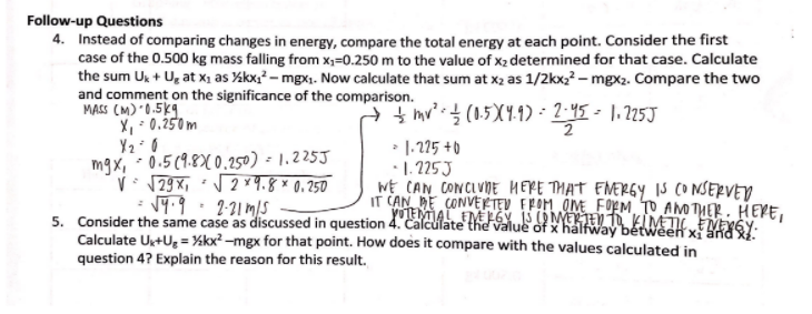 Follow-up Questions
4. Instead of comparing changes in energy, compare the total energy at each point. Consider the first
case of the 0.500 kg mass falling from x;=0.250 m to the value of x2 determined for that case. Calculate
the sum Uk + U, at x, as %kx;? – mgx1. Now calculate that sum at x2 as 1/2kx22 – mgx2. Compare the two
and comment on the significance of the comparison.
MASS (M) 0.5kg
X, - 0.250m
÷ hy'.을 (15XY1)- 2-45-1.225J
2
• 1.225 +0
mgx, 0.5 (9.8X 0.250) - 1,225J
V 179X, 2 Y4.8*0.250
: 19.9·2-21 mS
•1. 225J
WE CAN CONCIVDE HERE THAT ENERGY IS CONSERVED
IT CAN BE CONVEETEV FFOM OME FOEM TO AMO THER. HEVE,
yoEMAL EM FGY IS OMETE T KIMT EME6Y-
5. Consider the same case as discussed in question 4. Calcülate the value of x halfway between x
Calculate U+U, = ¼kx² –mgx for that point. How does it compare with the values calculated in
question 4? Explain the reason for this result.
