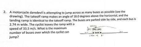 2. A motorcycle daredevil is attempting to jump across as many buses as possible (see the
drawing). The takeoff ramp makes an angle of 18.0 degrees above the horizontal, and the
landing ramp is identical to the takeoff ramp. The buses are parked side by side, and each bus is
2.74 m wide. The cyclist leaves the ramp with a
speed of 33.5 m/s. What is the maximum
number of buses over which the cyclist can
jump?
