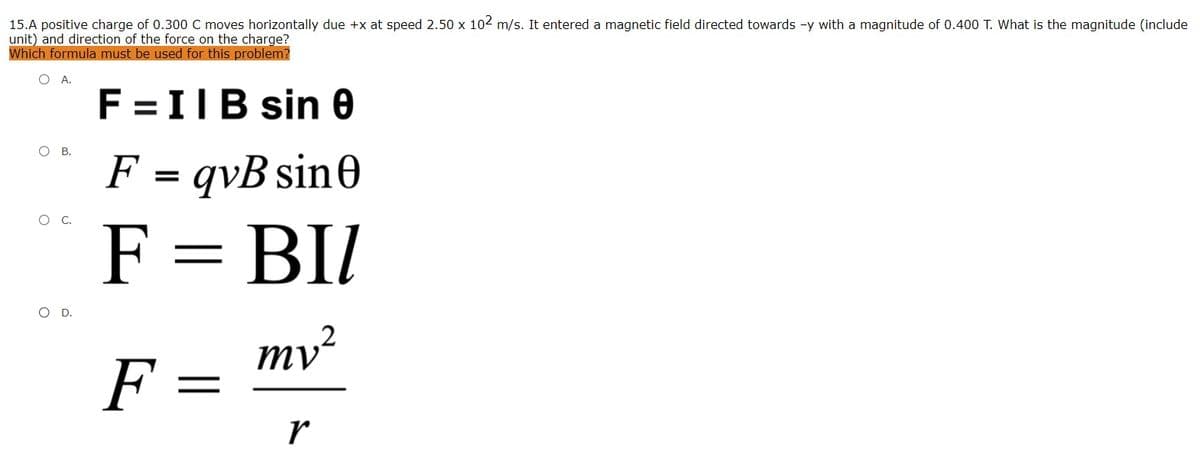 15.A positive charge of 0.300 C moves horizontally due +x at speed 2.50 x 102 m/s. It entered a magnetic field directed towards -y with a magnitude of 0.400 T. What is the magnitude (include
unit) and direction of the force on the charge?
Which formula must be used for this problem?
OA.
F =IIB sin 0
O B.
F = qvB sin0
F = BI/
OD.
mv²
F =
