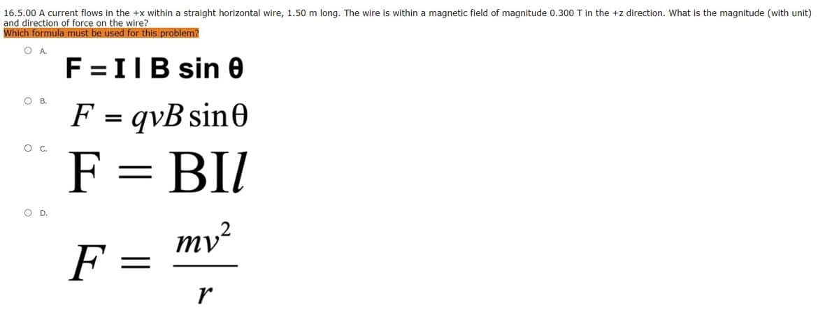 16.5.00 A current flows in the +x within a straight horizontal wire, 1.50 m long. The wire is within a magnetic field of magnitude 0.300 T in the +z direction. What is the magnitude (with unit)
and direction of force on the wire?
Which formula must be used for this problem?
O A.
F =IIB sin 0
о в.
F = qvB sin0
.
F = BI/
O D.
2
ту?
F
r
