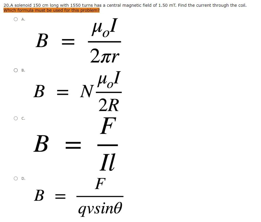 20.A solenoid 150 cm long with 1550 turns has a central magnetic field of 1.50 mT. Find the current through the coil.
Which formula must be used for this problem?
А.
B =
2ar
О в.
Hol
N-
2R
B =
В —
F
B =
Il
O D.
F
В 3
B =
qvsin0
