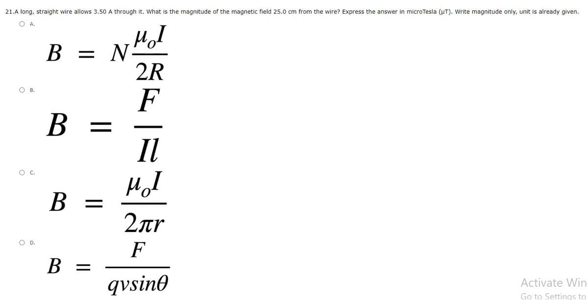 21.A long, straight wire allows 3.50 A through it. What is the magnitude of the magnetic field 25.0 cm from the wire? Express the answer in microTesla (pT). Write magnitude only, unit is already given.
OA.
N
2R
В
OB.
F
B =
Il
Hol
B =
2ar
OD.
F
B =
qvsine
Activate Win-
Go to Settings to
