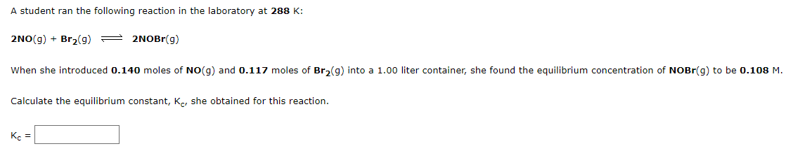 A student ran the following reaction in the laboratory at 288 K:
2NO(g) + Br2(g) =
2NOBr(g)
When she introduced 0.140 moles of NO(g) and 0.117 moles of Br,(g) into a 1.00 liter container, she found the equilibrium concentration of NOBR(g) to be 0.108 M.
Calculate the equilibrium constant, K., she obtained for this reaction.
K. =
