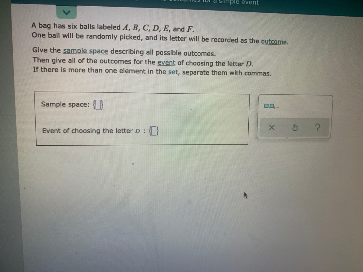 simplé évent
A bag has six balls labeled A, B, C, D, E, and F.
One ball will be randomly picked, and its letter will be recorded as the outcome.
Give the sample space describing all possible outcomes.
Then give all of the outcomes for the event of choosing the letter D.
If there is more than one element in the set, separate them with commas.
O..
Sample space:
Event of choosing the letter D: {}
