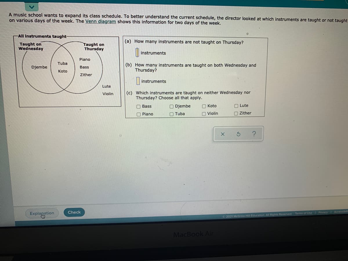 A music school wants to expand its class schedule. To better understand the current schedule, the director looked at which instruments are taught or not taught
on various days of the week. The Venn diagram shows this information for two days of the week.
All instruments taught-
(a) How many instruments are not taught on Thursday?
Taught on
Wednesday
Taught on
Thursday
instruments
Piano
Tuba
(b) How many instruments are taught on both Wednesday and
Thursday?
Djembe
Bass
Koto
Zither
|instruments
Lute
(c) Which instruments are taught on neither Wednesday nor
Thursday? Choose all that apply.
Violin
O Bass
O Djembe
O Koto
O Lute
O Piano
O Tuba
O Violin
O Zither
Explanation
Check
Privacy Accessibil
C2021 McGraw-Hill Education. All Rights Reserved Terms of Use
MacBook Air
