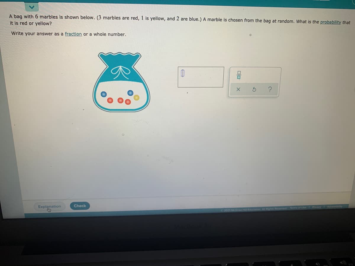 A bag with 6 marbles is shown below. (3 marbles are red, 1 is yellow, and 2 are blue.) A marble is chosen from the bag at random. What is the probability that
it is red or yellow?
Write your answer as a fraction or a whole number.
Check
Explanation
2021 McGraw-Hill Educt
Al Rights Reserved Terms of Use
