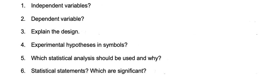 1. Independent variables?
2. Dependent variable?
3. Explain the design.
4. Experimental hypotheses in symbols?
5. Which statistical analysis should be used and why?
6. Statistical statements? Which are significant?
