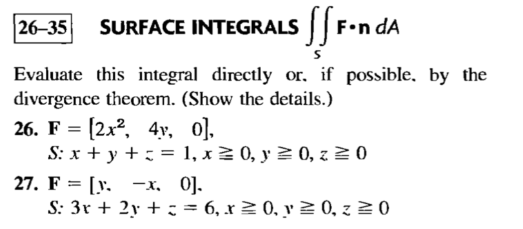 26-35
SURFACE INTEGRALS || F•n dA
Evaluate this integral directly or. if possible, by the
divergence theorem. (Show the details.)
26. F %3D [2x2, 4у, 0].
S: x + y +
= 1, x2 0, y 2 0, z 2 0
%3D
27. F 3D [у. —х. 0].
S: 3r + 2y + := 6, x2 0, y 2 0, z 2 0
