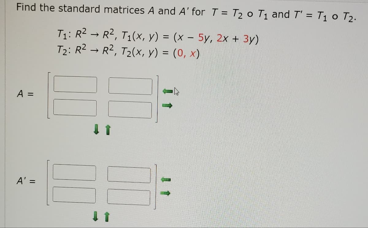 **Finding the Standard Matrices for Composite Transformations**

In this section, we will learn how to find the standard matrices \( A \) and \( A' \) for the transformations \( T = T_2 \circ T_1 \) and \( T' = T_1 \circ T_2 \).

### Given Transformations:
1. \( T_1: \mathbb{R}^2 \rightarrow \mathbb{R}^2 \), with \( T_1(x, y) = (x - 5y, 2x + 3y) \)
2. \( T_2: \mathbb{R}^2 \rightarrow \mathbb{R}^2 \), with \( T_2(x, y) = (0, x) \)

### Tasks:
- Find the standard matrix \( A \) for transformation \( T = T_2 \circ T_1 \)
- Find the standard matrix \( A' \) for transformation \( T' = T_1 \circ T_2 \)

### Matrix Representations:
We need to represent the transformations as matrices. Here are the forms:

\[ A = 
\begin{bmatrix}
a_{11} & a_{12} \\
a_{21} & a_{22}
\end{bmatrix}
\]

\[ A' = 
\begin{bmatrix}
a'_{11} & a'_{12} \\
a'_{21} & a'_{22}
\end{bmatrix}
\]

Given the definitions of \( T_1 \) and \( T_2 \), these matrices will be constructed based on the linear combinations of \( x \) and \( y \).

### Explanation of Graphical Elements:
The image shows placeholders for the elements of matrices \( A \) and \( A' \). There are also arrows indicating the placement of the elements in the 2x2 matrices. The green arrows show where to input the components derived from the transformation formulas. 

By following the provided transformation formulas \( T_1(x, y) \) and \( T_2(x, y) \), you will systematically fill in the elements of \( A \) and \( A' \):

#### For \( A \) (as \( T = T_2 \circ T_1 \)):
1. Calculate how \( T_1(x, y) \) is mapped