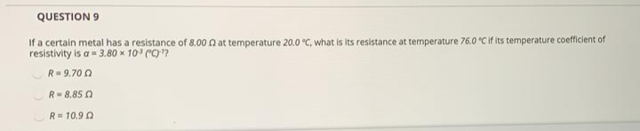 If a certain metal has a resistance of 8.00 n at temperature 20.0 °C, what is its resistance at temperature 76.0 "C if its temperature coefficient of
resistivity is a- 3.80 x 10 ("C?
R= 9.70 0
R=8.85 0
R= 10.9 0
