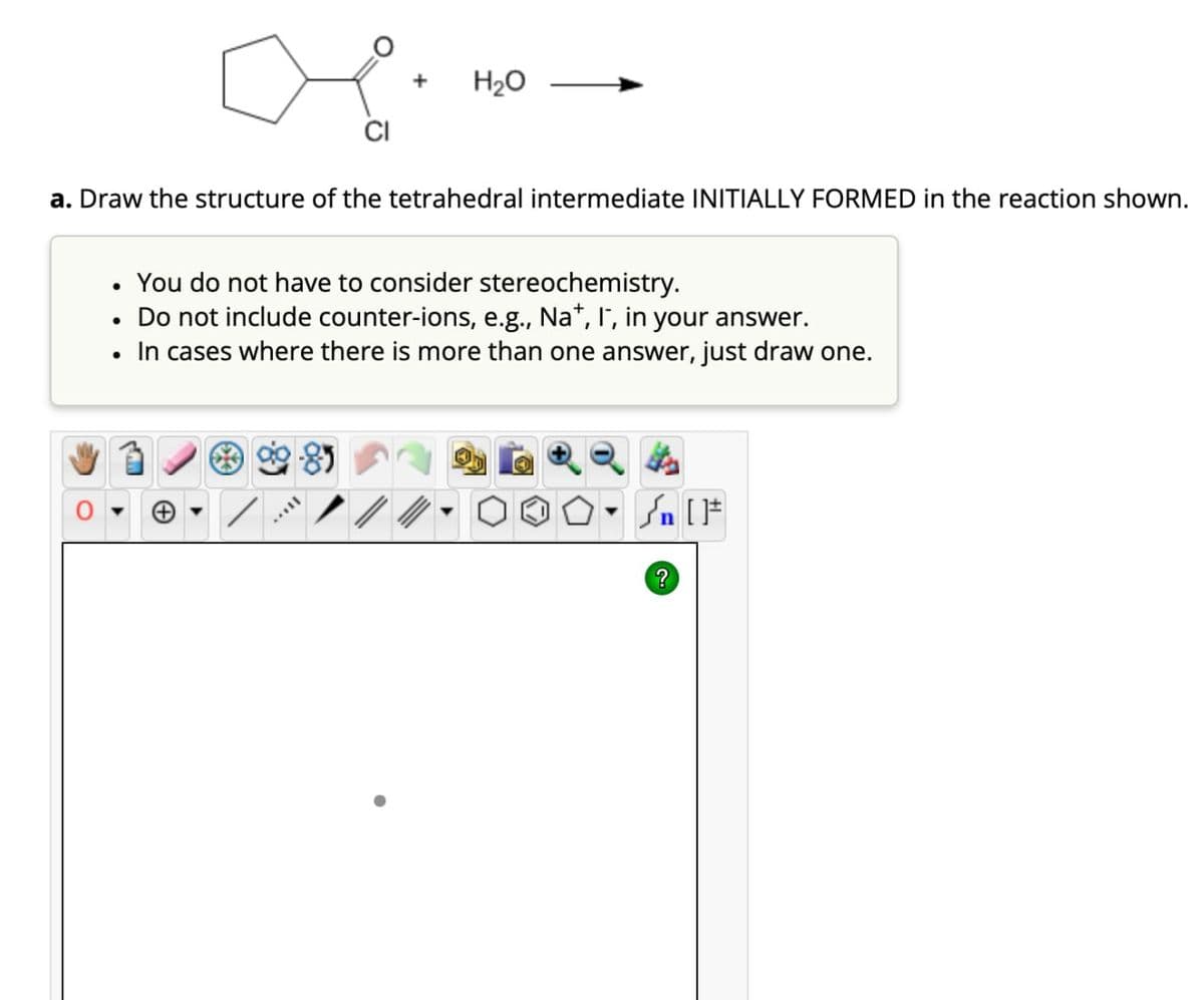 + H₂O
CI
a. Draw the structure of the tetrahedral intermediate INITIALLY FORMED in the reaction shown.
You do not have to consider stereochemistry.
•
Do not include counter-ions, e.g., Na+, I, in your answer.
In cases where there is more than one answer, just draw one.
?