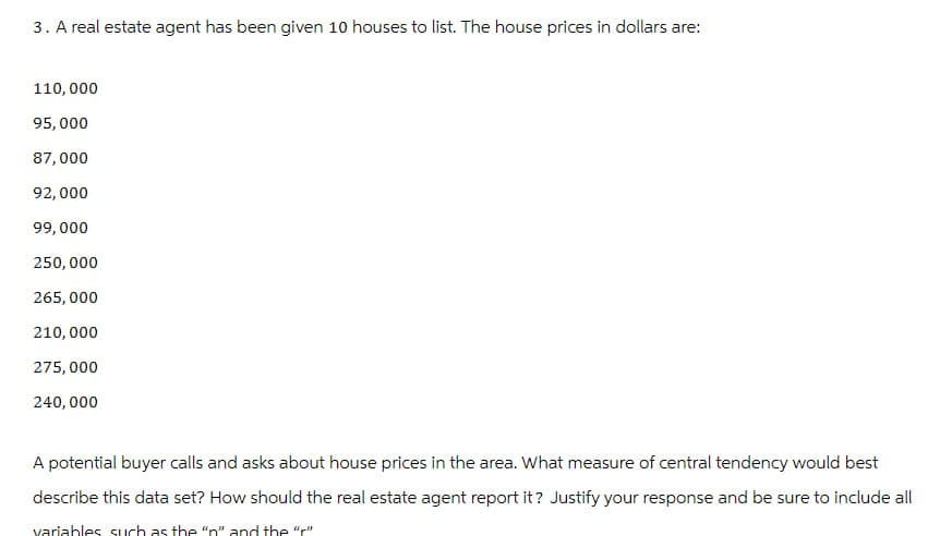 3. A real estate agent has been given 10 houses to list. The house prices in dollars are:
110,000
95,000
87,000
92,000
99,000
250,000
265,000
210,000
275,000
240,000
A potential buyer calls and asks about house prices in the area. What measure of central tendency would best
describe this data set? How should the real estate agent report it? Justify your response and be sure to include all
variables such as the "n" and the "