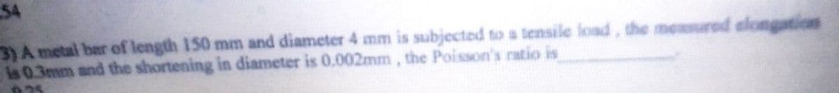 54
3) A metal bar of length 150 mm and diameter 4 mm is subjected to a tensile load, the measured elongation
is 0.3mm and the shortening in diameter is 0.002mm, the Poisson's ratio is
25
