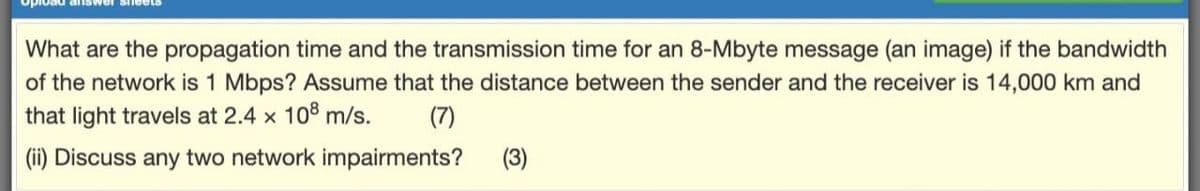 What are the propagation time and the transmission time for an 8-Mbyte message (an image) if the bandwidth
of the network is 1 Mbps? Assume that the distance between the sender and the receiver is 14,000 km and
that light travels at 2.4 x 108 m/s.
(7)
(ii) Discuss any two network impairments?
(3)
