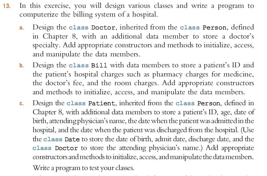 In this exercise, you will design various classes and write a program to
computerize the billing system of a hospital.
13.
Design the class Doctor, inherited from the class Person, defined
in Chapter 8, with an additional data member to store a doctor's
specialty. Add appropriate constructors and methods to initialize, access,
and manipulate the data members.
a.
b. Design the class Bill with data members to store a patient's ID and
the patient's hospital charges such as pharmacy charges for medicine,
the doctor's fee, and the room charges. Add appropriate constructors
and methods to initialize, access, and manipulate the data members.
Design the class Patient, inherited from the class Person, defined in
Chapter 8, with additional data members to store a patient's ID, age, date of
birth, attendingphysician's name, the date when the patient was admitted in the
hospital, and the date when the patient was discharged from the hospital. (Use
the class Date to store the date of birth, admit date, discharge date, and the
class Doctor to store the attending physician's name.) Add appropriate
constructors andmethods to initialize, access, and manipulate the data members.
Write a program to test your classes.
