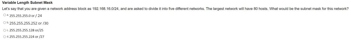 Variable Length Subnet Mask
Let's say that you are given a network address block as 192.168.16.0/24, and are asked to divide it into five different networks. The largest network will have 80 hosts. What would be the subnet mask for this network?
Oa. 255.255.255.0 or / 24
Ob. 255.255.255.252 or /30
O. 255.255.255.128 or/25
Od. 255.255.255.224 or /27
