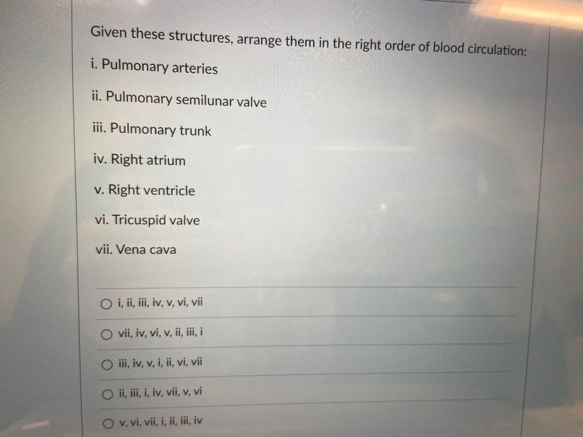 Given these structures, arrange them in the right order of blood circulation:
i. Pulmonary arteries
ii. Pulmonary semilunar valve
iii. Pulmonary trunk
iv. Right atrium
v. Right ventricle
vi. Tricuspid valve
vii. Vena cava
O i, ii, i, iv, v, vi, vii
O vii, iv, vi, v, ii, iii, i
iii, iv, v, i, ii, vi, vii
O i, ii, i, iv, vii, v, vi
O v, vi, vii, i, ii, ii, iv
