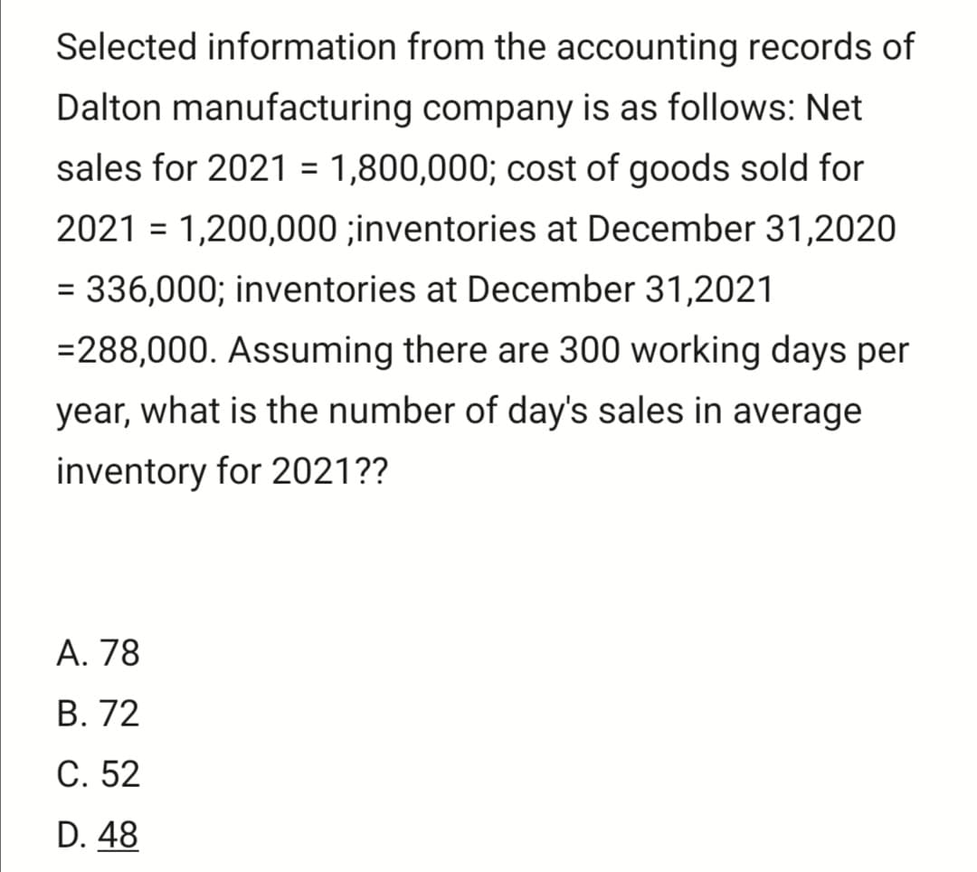 Selected information from the accounting records of
Dalton manufacturing company is as follows: Net
sales for 2021 = 1,800,000; cost of goods sold for
%3D
2021 = 1,200,000 ;inventories at December 31,2020
= 336,000; inventories at December 31,2021
=288,000. Assuming there are 300 working days per
year, what is the number of day's sales in average
inventory for 2021??
А. 78
В. 72
С. 52
D. 48
