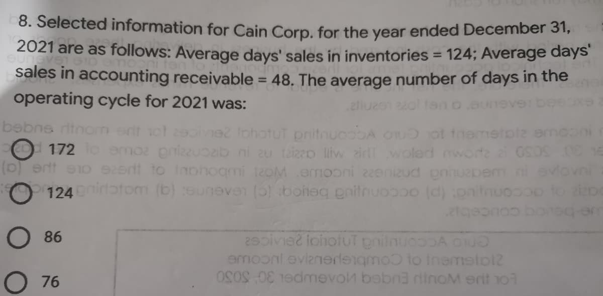 8. Selected information for Cain Corp. for the year ended December 31,
2021 are as follows: Average days' sales in inventories = 124; Average days
sales in accounting receivable = 48. The average number of days in the
operating cycle for 2021 was:
%3D
2llu
bebne ritnon ent ot 29oie2 lohatut pritnucobA ou ot tnemetoiz emoon
O 172 o emoz pnizzuozib ni au taizzo liw aird woled oworte 2 OS0S
(0) ernt eo 92erit to Inohogmi teoM .emooni 22enizud gnnuepem
O 124nirotom (b) touneve (5)boheg pnitnuopo (d) pnitnuocoo to iDe
vni
O 86
29pive2 iohotUT pnilnuoooA o
emoonl evianerdengmo to tnemelo12
00mevol bebn3 dinoM erit 1o7
O 76
