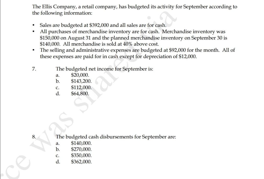 The Ellis Company, a retail company, has budgeted its activity for September according to
the following information:
Sales are budgeted at $392,000 and all sales are for cash.
All purchases of merchandise inventory are for cash. Merchandise inventory was
$150,000 on August 31 and the planned merchandise inventory on September 30 is
$140,000. All merchandise is sold at 40% above cost.
The selling and administrative expenses are budgeted at $92,000 for the month. All of
these expenses are paid for in cash except for depreciation of $12,000.
7.
The budgeted net income for September is:
$20,000.
$143,200.
$112,000.
а.
b.
C.
d.
was siare
The budgeted cash disbursements for September are:
$140,000.
$270,000.
$350,000.
$362,000.
а.
b.
с.
d.
