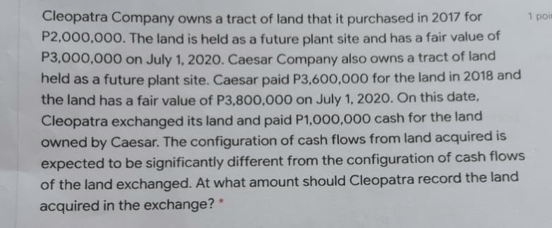 1 poin
Cleopatra Company owns a tract of land that it purchased in 2017 for
P2,000,000. The land is held as a future plant site and has a fair value of
P3,000,000 on July 1, 2020. Caesar Company also owns a tract of land
held as a future plant site. Caesar paid P3,600,000 for the land in 2018 and
the land has a fair value of P3,800,000 on July 1, 2020. On this date,
Cleopatra exchanged its land and paid P1,000,000 cash for the land
owned by Caesar. The configuration of cash flows from land acquired is
expected to be significantly different from the configuration of cash flows
of the land exchanged. At what amount should Cleopatra record the land
acquired in the exchange? *
