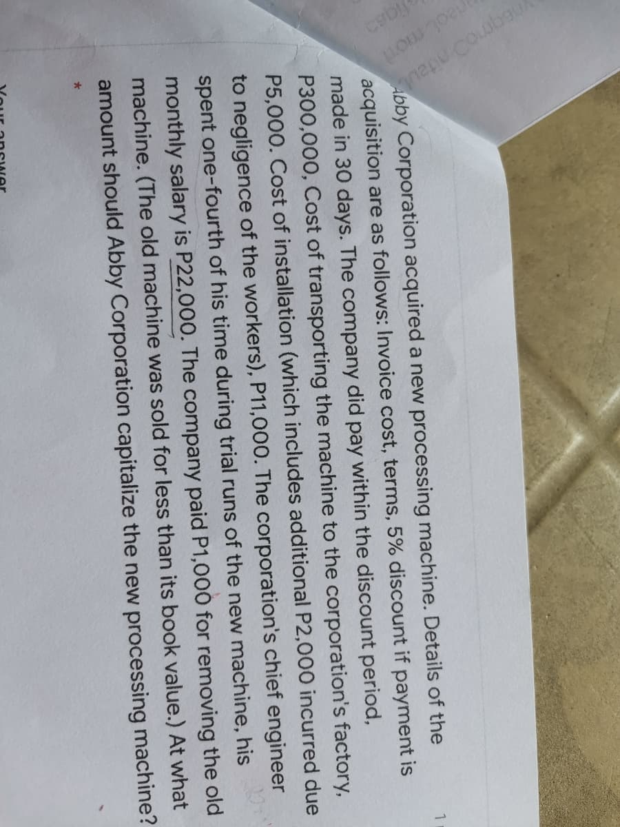 napu coubau
rieot mor
Abby Corporation acquired a new processing machine. Details of the
acquisition are as follows: Invoice cost, terms, 5% discount if payment is
made in 30 days. The company did pay within the discount period,
P300,000, Cost of transporting the machine to the corporation's factory,
P5,000. Cost of installation (which includes additional P2,000 incurred due
to negligence of the workers), P11,000. The corporation's chief engineer
spent one-fourth of his time during trial runs of the new machine, his
monthly salary is P22,000. The company paid P1,000 for removing the old
machine. (The old machine was sold for less than its book value.) At what
amount should Abby Corporation capitalize the new processing machine?
