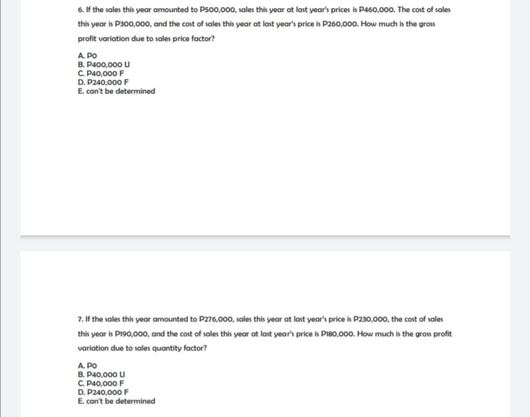 6. If the sales this year amounted to P500,000, sales this year at last year's prices is P460,000. The cost of sales
this year is P300,000, and the cost of sales this year at last year's price is P260,000. How much is the gross
profit variation due to sales price factor?
A. Po
B. P400,000 U
C. P40,000 F
D. P240,000 F
E. can't be determined
7. If the sales this year amounted to P276,000, sales this year at last year's price is P230,000, the cost of sales
this year is P190,000, and the cost of sales this year at last year's price is P180,000. How much is the gross profit
variation due to sales quantity factor?
A. Po
B. P40,000 U
C. P40,000 F
D. P240,000 F
E. can't be determined

