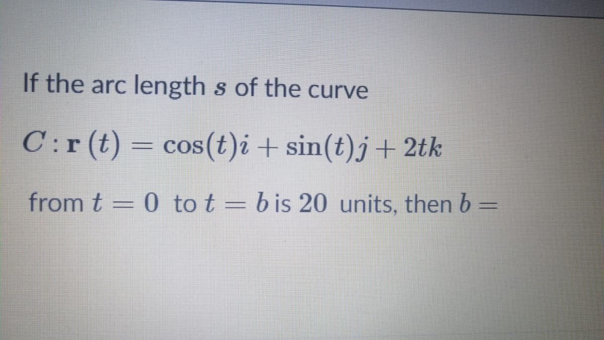 If the arc length s of the curve
C:r (t) =
= cos(t)i + sin(t)j+2tk
from t = 0 to t = b is 20 units, then b =
