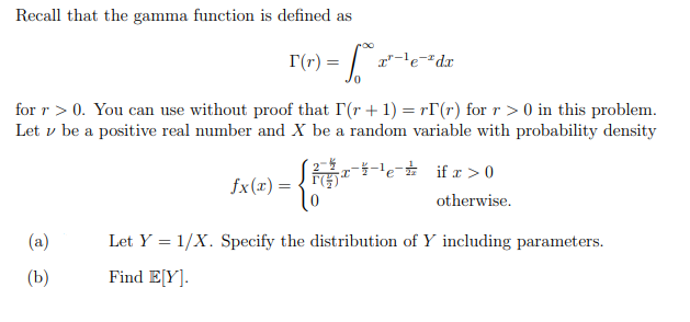 Recall that the gamma function is defined as
r(r) =
T"-le¬"dx
for r > 0. You can use without proof that I'(r + 1) = r[(r) for r > 0 in this problem.
Let v be a positive real number and X be a random variable with probability density
'e if r >0
fx(x) =
otherwise.
(a)
Let Y = 1/X. Specify the distribution of Y including parameters.
(b)
Find E[Y].
