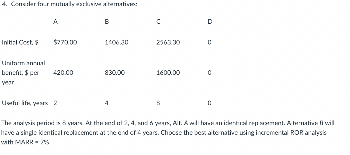 4. Consider four mutually exclusive alternatives:
Initial Cost, $
A
$770.00
Uniform annual
benefit, $ per 420.00
year
Useful life, years 2
B
1406.30
830.00
4
C
2563.30
1600.00
8
D
0
0
0
The analysis period is 8 years. At the end of 4, and 6 years, Alt. A will have an identical replacement. Alternative B will
have a single identical replacement at the end of 4 years. Choose the best alternative using incremental ROR analysis
with MARR = 7%.