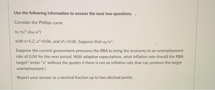 Use the following information to answer the next two questions..
Consider the Phillips curve
л₁=₂-E(U-U*)
with E-1.2, u*-0.06, and n=0.06. Suppose that up-u".
Suppose the current government pressures the RBA to bring the economy to an unemployment
rate of 0.04 for the next period. With adaptive expectations, what inflation rate should the RBA
target? (enter "x" without the quotes if there is not an inflation rate that can produce the target
unemployment.)
Report your answer as a decimal fraction up to two decimal points.