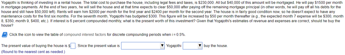 Yogajothi is thinking of investing in a rental house. The total cost to purchase the house, including legal fees and taxes, is $230,000. All but $40,000 of this amount will be mortgaged. He will pay $1500 per month
in mortgage payments. At the end of two years, he will sell the house and at that time expects to clear $50,000 after paying off the remaining mortgage principal (in other words, he will pay off all his debts for the
house and still have $50,000 left). Rents will earn him $2000 per month for the first year and $2400 per month for the second year. The house is in fairly good condition now, so he doesn't expect to have any
maintenance costs for the first six months. For the seventh month, Yogajothi has budgeted $300. This figure will be increased by $50 per month thereafter (e.g., the expected month 7 expense will be $300, month
8, $350, month 9, $400, etc.). If interest is 6 percent compounded monthly, what is the present worth of this investment? Given that Yogajothi's estimates of revenue and expenses are correct, should he buy the
house?
Click the icon to view the table of compound interest factors for discrete compounding periods when i = 0.5%.
The present value of buying the house is $. Since the present value is
(Round to the nearest cent as needed.)
Yogajothi
buy the house.