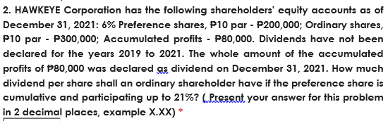 2. HAWKEYE Corporation has the following shareholders' equity accounts as of
December 31, 2021: 6% Preference shares, P10 par - P200,000; Ordinary shares,
P10 par - P300,000; Accumulated profits - P80,000. Dividends have not been
declared for the years 2019 to 2021. The whole amount of the accumulated
profits of P80,000 was declared gs dividend on December 31, 2021. How much
dividend per share shall an ordinary shareholder have if the preference share is
cumulative and participating up to 21%? (Present your answer for this problem
in 2 decimal places, example X.XX) *
