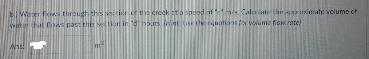 b.) Water flows through this section of the creek at a speed of "c" m/s. Calculate the approximate volume of
water that flows past this section in "d" hours. (Hint: Use the equations for volume flow rate)
Ans:
m-
