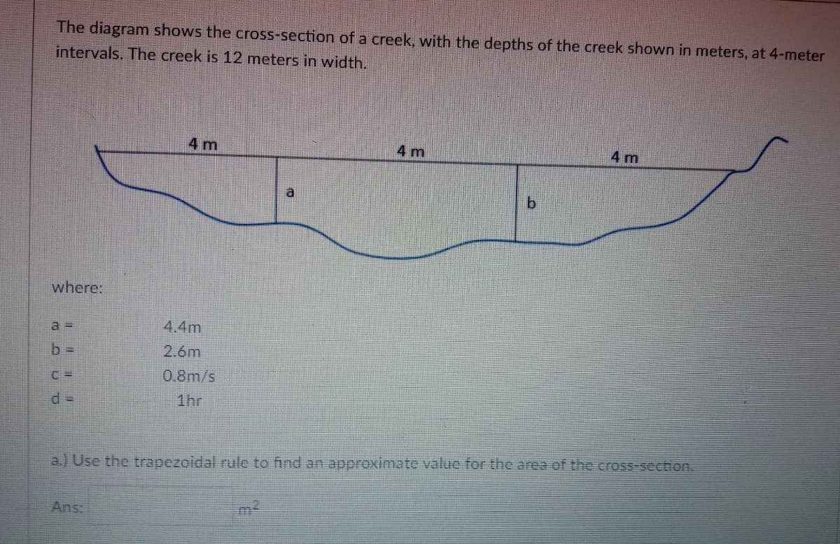 The diagram shows the cross-section of a creek, with the depths of the creek shown in meters, at 4-meter
intervals. The creek is 12 meters in width.
4 m
4 m
4 m
a
where:
a3D
4.4m
b D
2.6m
0.8m/s
1hr
a.) Use the trapezoidal rule to find an approximate value for the area of the cross section.
Ans:
m2
