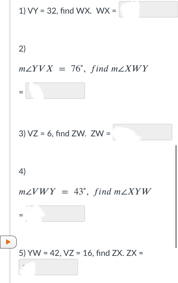 1) VY = 32, find WX. WX =
2)
MZYV X
= 76°, find M2XWY
3) VZ = 6, find ZW. ZW =
4)
M2VWY = 43°, find mXYW
5) YW = 42, VZ = 16, find ZX. ZX =

