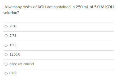 How many moles of KOH are contained in 250 mL of 5.O M KOH
solution?
O 20.0
O 2.75
O 1.25
O 1250.0
none are correct
O 0.02
