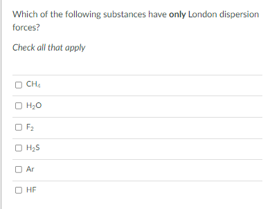 Which of the following substances have only London dispersion
forces?
Check all that apply
CH4
O H;0
O F2
O H;S
H2S
O Ar
O HF
