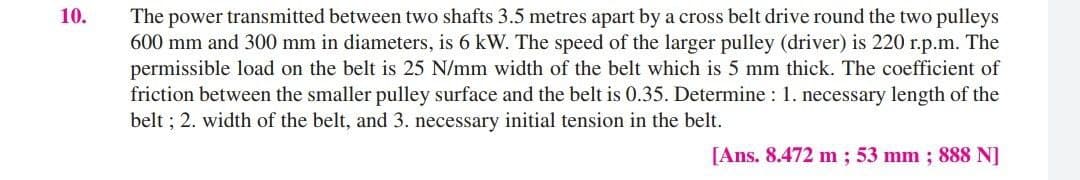 10.
The power transmitted between two shafts 3.5 metres apart by a cross belt drive round the two pulleys
600 mm and 300 mm in diameters, is 6 kW. The speed of the larger pulley (driver) is 220 r.p.m. The
permissible load on the belt is 25 N/mm width of the belt which is 5 mm thick. The coefficient of
friction between the smaller pulley surface and the belt is 0.35. Determine : 1. necessary length of the
belt ; 2. width of the belt, and 3. necessary initial tension in the belt.
[Ans. 8.472 m ; 53 mm; 888 N]
