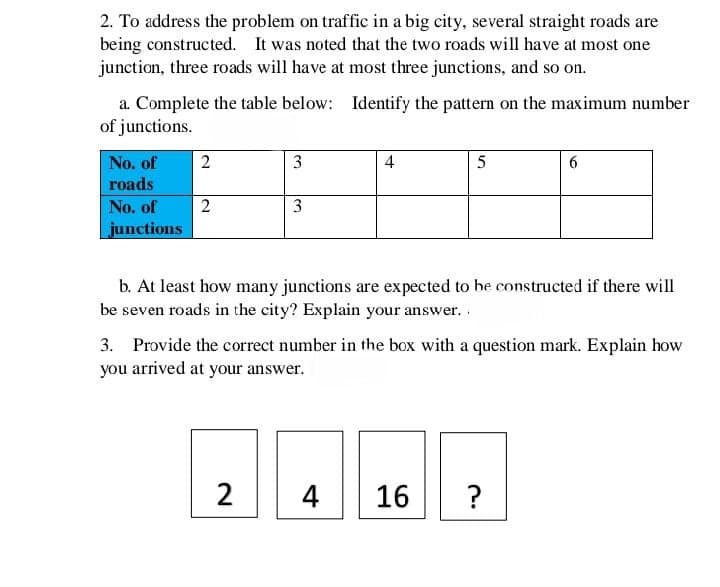 2. To address the problem on traffic in a big city, several straight roads are
being constructed. It was noted that the two roads will have at most one
junction, three roads will have at most three junctions, and so on.
a. Complete the table below: Identify the pattern on the maximum number
of junctions.
No. of
2
3
4
5
roads
No. of
2
3
junctions
b. At least how many junctions are expected to be constructed if there will
be seven roads in the city? Explain your answer..
3. Provide the correct number in the box with a question mark. Explain how
you arrived at your answer.
2
4
16
?
